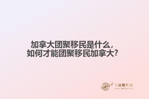 加拿大團(tuán)聚移民是什么，如何才能團(tuán)聚移民加拿大？