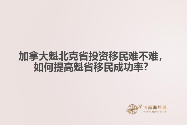 加拿大魁北克省投資移民難不難，如何提高魁省移民成功率？