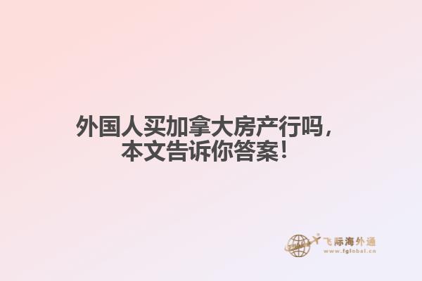 外國人買加拿大房產(chǎn)行嗎，本文告訴你答案！
