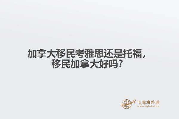 加拿大移民考雅思還是托福，移民加拿大好嗎？