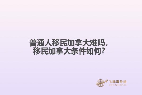 普通人移民加拿大難嗎，移民加拿大條件如何？
