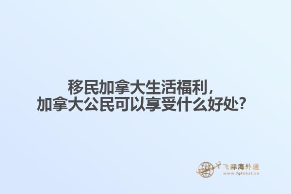 移民加拿大生活福利，加拿大公民可以享受什么好處？
