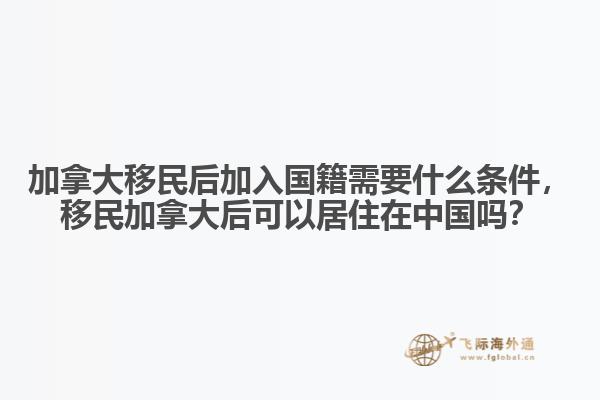 加拿大移民后加入國籍需要什么條件，移民加拿大后可以居住在中國嗎？