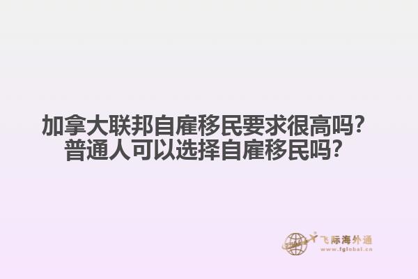 加拿大聯(lián)邦自雇移民要求很高嗎？普通人可以選擇自雇移民嗎？