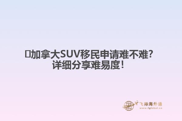 ?加拿大SUV移民申請難不難？詳細分享難易度！