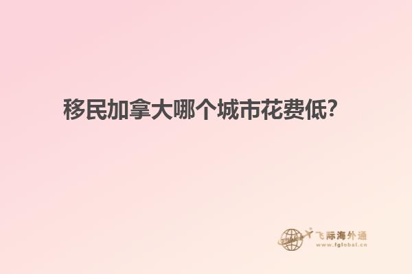 移民加拿大哪個城市花費低？