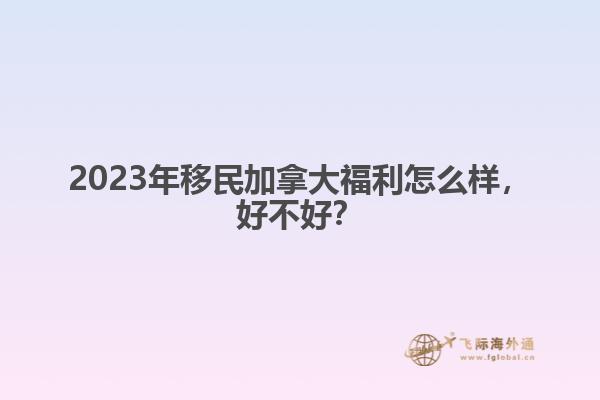 2023年移民加拿大福利怎么樣，好不好？