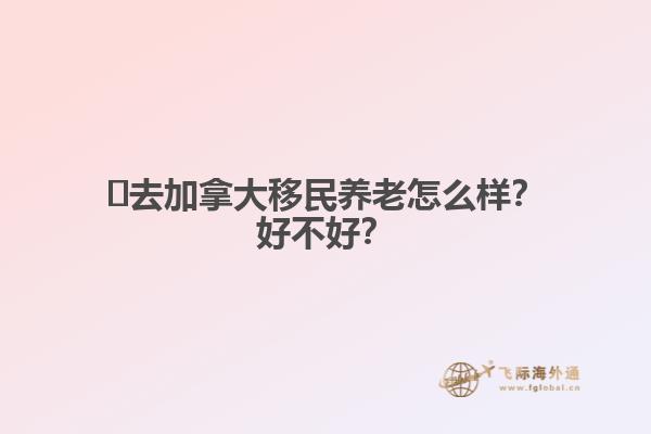 ?去加拿大移民養(yǎng)老怎么樣？好不好？