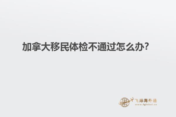 加拿大移民體檢不通過怎么辦？