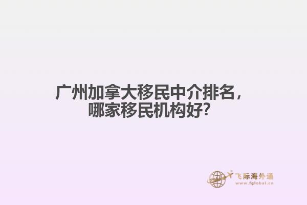廣州加拿大移民中介排名，哪家移民機(jī)構(gòu)好？