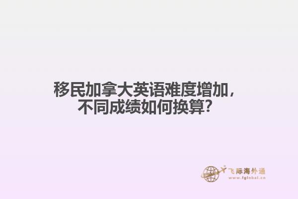 移民加拿大英語(yǔ)難度增加，不同成績(jī)?nèi)绾螕Q算？