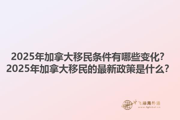 2025年加拿大移民條件有哪些變化？2025年加拿大移民的最新政策是什么？1.jpg