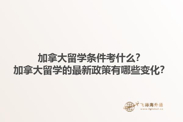 加拿大留學(xué)條件考什么？加拿大留學(xué)的最新政策有哪些變化？1.jpg
