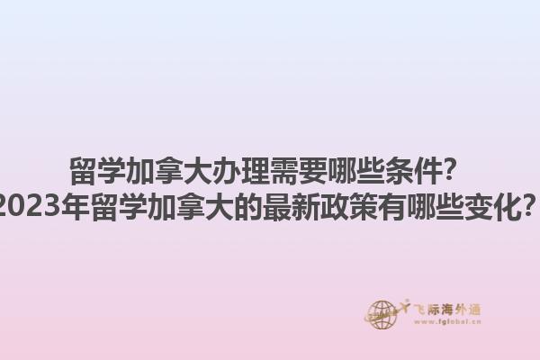 留學加拿大辦理需要哪些條件？2023年留學加拿大的最新政策有哪些變化？1.jpg