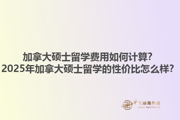 加拿大碩士留學(xué)費(fèi)用如何計(jì)算？2025年加拿大碩士留學(xué)的性價(jià)比怎么樣？1.jpg