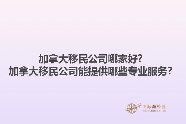 加拿大移民公司哪家好？加拿大移民公司能提供哪些專業(yè)服務(wù)？1.jpg