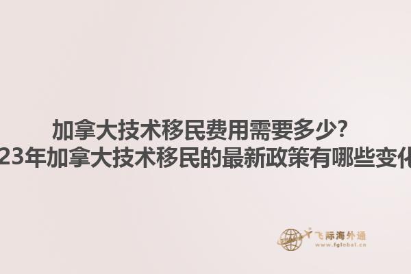 加拿大技術(shù)移民費(fèi)用需要多少？2023年加拿大技術(shù)移民的最新政策有哪些變化？1.jpg