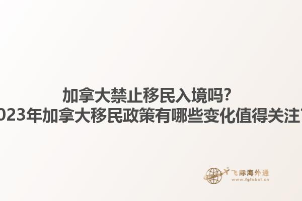 加拿大禁止移民入境嗎？2023年加拿大移民政策有哪些變化值得關(guān)注？1.jpg