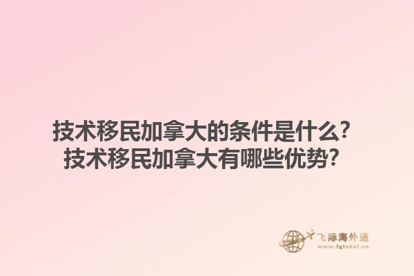 技術(shù)移民加拿大的條件是什么？技術(shù)移民加拿大有哪些優(yōu)勢(shì)？1.jpg