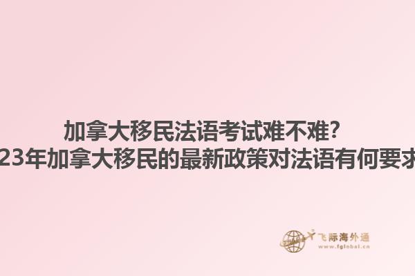 加拿大移民法語考試難不難？2023年加拿大移民的最新政策對法語有何要求？1.jpg