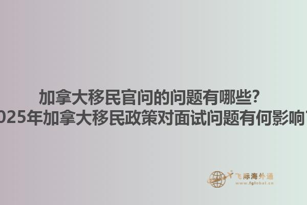 加拿大移民官問的問題有哪些？2025年加拿大移民政策對面試問題有何影響？1.jpg