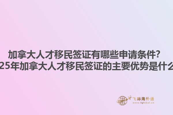 加拿大人才移民簽證有哪些申請條件？2025年加拿大人才移民簽證的主要優(yōu)勢是什么？1.jpg