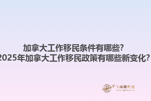 加拿大工作移民條件有哪些？2025年加拿大工作移民政策有哪些新變化？1.jpg