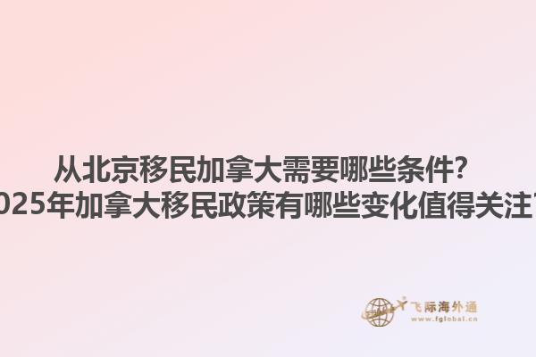 從北京移民加拿大需要哪些條件？2025年加拿大移民政策有哪些變化值得關(guān)注？1.jpg