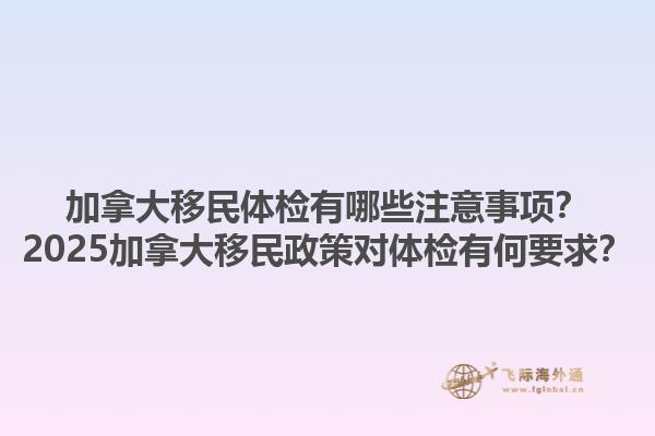 加拿大移民體檢有哪些注意事項？2025加拿大移民政策對體檢有何要求？1.jpg