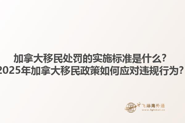加拿大移民處罰的實(shí)施標(biāo)準(zhǔn)是什么？2025年加拿大移民政策如何應(yīng)對(duì)違規(guī)行為？