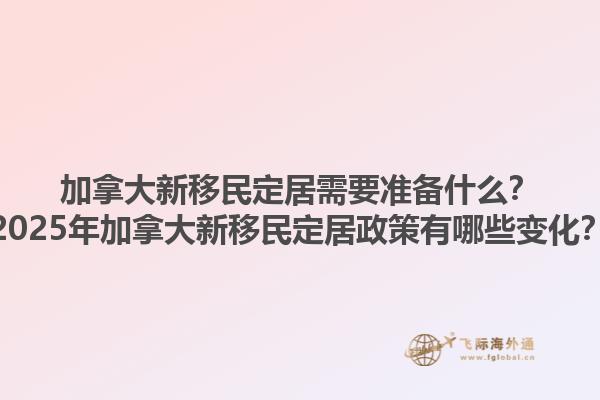 加拿大新移民定居需要準備什么？2025年加拿大新移民定居政策有哪些變化？