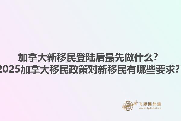 加拿大新移民登陸后最先做什么？2025加拿大移民政策對新移民有哪些要求？