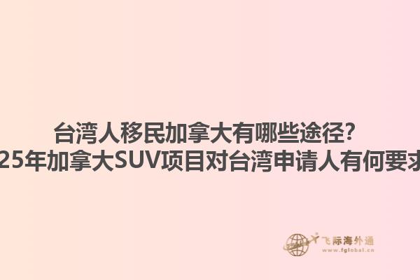 臺灣人移民加拿大有哪些途徑？2025年加拿大SUV項目對臺灣申請人有何要求？