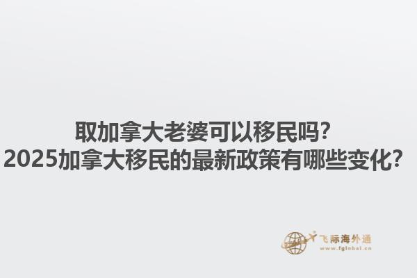 取加拿大老婆可以移民嗎？2025加拿大移民的最新政策有哪些變化？1.jpg