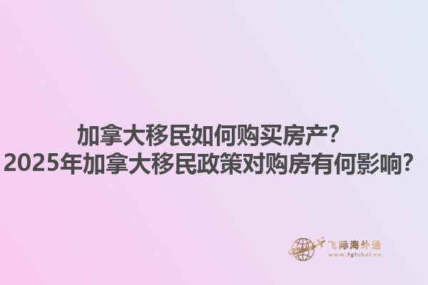 加拿大移民如何購(gòu)買房產(chǎn)？2025年加拿大移民政策對(duì)購(gòu)房有何影響？1.jpg