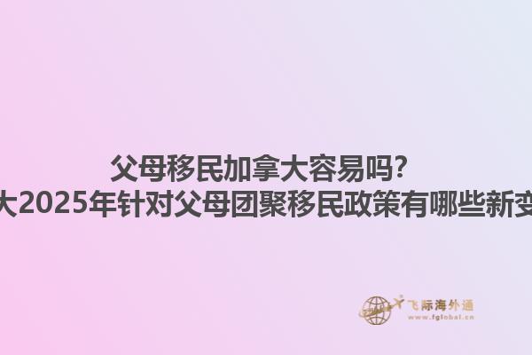 父母移民加拿大容易嗎？加拿大2025年針對父母團聚移民政策有哪些新變化？1.jpg
