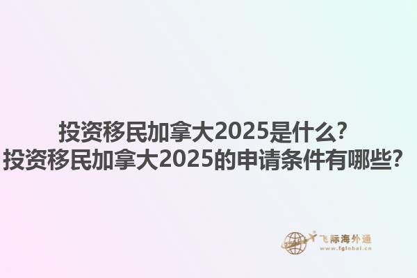投資移民加拿大2025是什么？投資移民加拿大2025的申請條件有哪些？