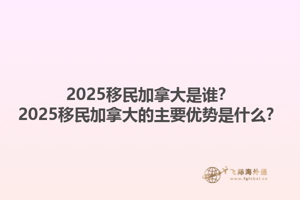 2025移民加拿大是誰？2025移民加拿大的主要優(yōu)勢是什么？