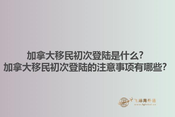 加拿大移民初次登陸是什么？加拿大移民初次登陸的注意事項有哪些？