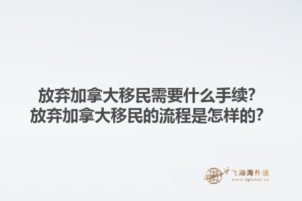 放棄加拿大移民需要什么手續(xù)？放棄加拿大移民的流程是怎樣的？