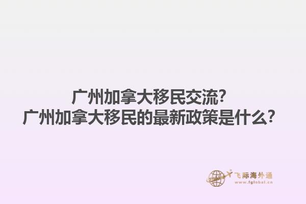 廣州加拿大移民交流？廣州加拿大移民的最新政策是什么？