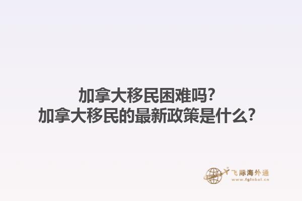 加拿大移民困難嗎？加拿大移民的最新政策是什么？1.jpg