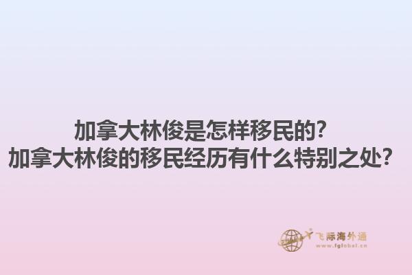 加拿大林俊是怎樣移民的？加拿大林俊的移民經(jīng)歷有什么特別之處？1.jpg