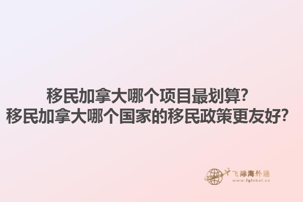 移民加拿大哪個(gè)項(xiàng)目最劃算？移民加拿大哪個(gè)國家的移民政策更友好？1.jpg