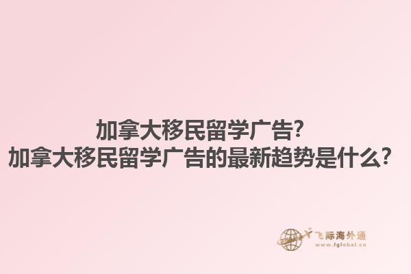 加拿大移民留學廣告？加拿大移民留學廣告的最新趨勢是什么？1.jpg