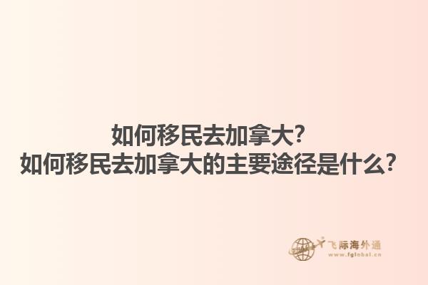 如何移民去加拿大？如何移民去加拿大的主要途徑是什么？1.jpg