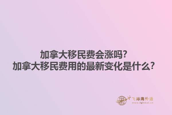 加拿大移民費(fèi)會(huì)漲嗎？加拿大移民費(fèi)用的最新變化是什么？1.jpg
