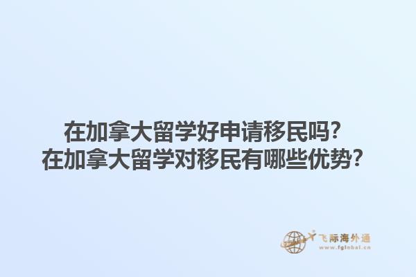 在加拿大留學好申請移民嗎？在加拿大留學對移民有哪些優(yōu)勢？1.jpg