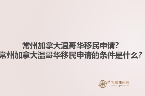 常州加拿大溫哥華移民申請？常州加拿大溫哥華移民申請的條件是什么？1.jpg