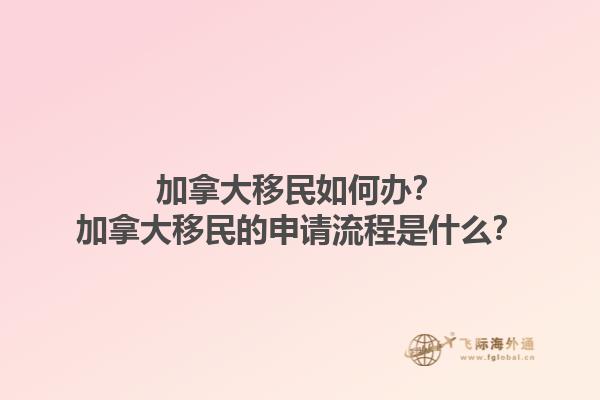 加拿大移民如何辦？加拿大移民的申請(qǐng)流程是什么？1.jpg